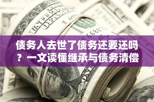 济南债务人去世了债务还要还吗？一文读懂继承与债务清偿