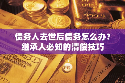 济南债务人去世后债务怎么办？继承人必知的清偿技巧