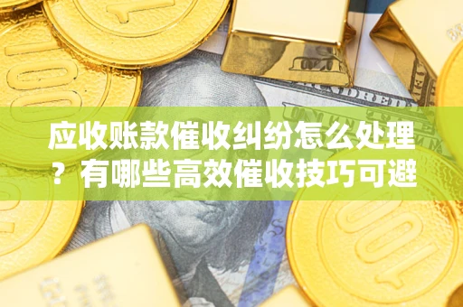 济南应收账款催收纠纷怎么处理？有哪些高效催收技巧可避免坏账？